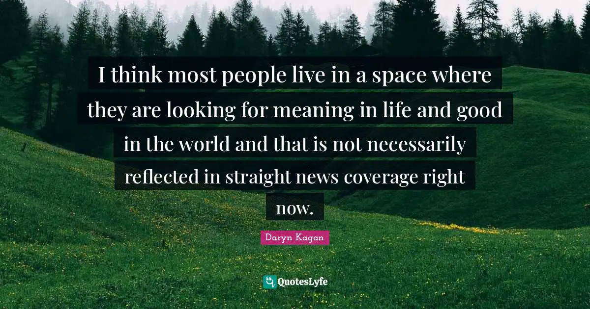 I think most people live in a space where they are looking for meaning in life and good in the world and that is not necessarily reflected in straight news coverage right now.