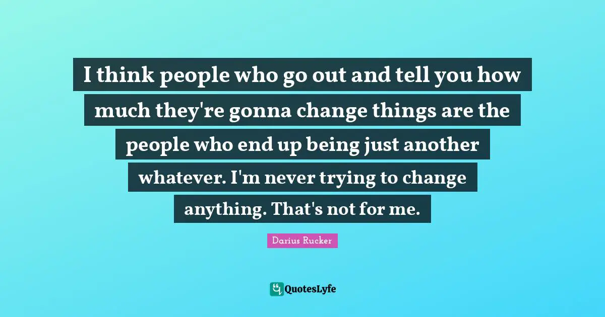 I think people who go out and tell you how much they're gonna change things are the people who end up being just another whatever. I'm never trying to change anything. That's not for me.