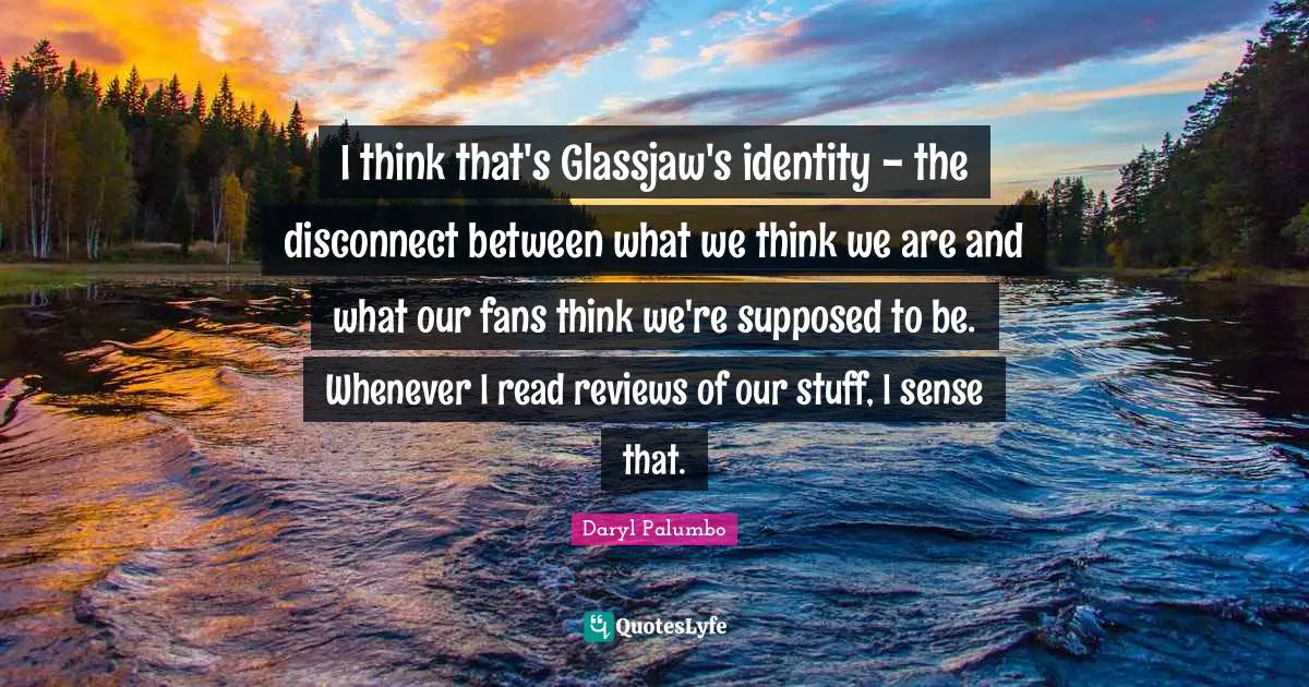 I think that's Glassjaw's identity - the disconnect between what we think we are and what our fans think we're supposed to be. Whenever I read reviews of our stuff, I sense that.