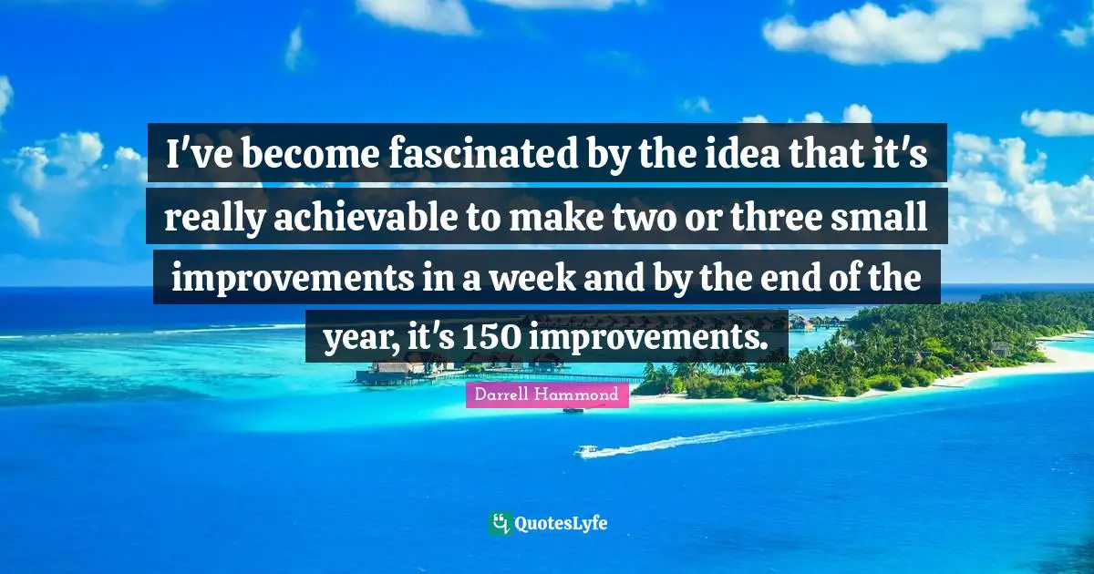 I've become fascinated by the idea that it's really achievable to make two or three small improvements in a week and by the end of the year, it's 150 improvements.