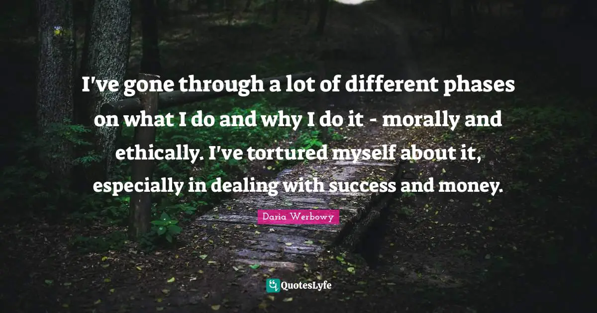 I've gone through a lot of different phases on what I do and why I do it - morally and ethically. I've tortured myself about it, especially in dealing with success and money.