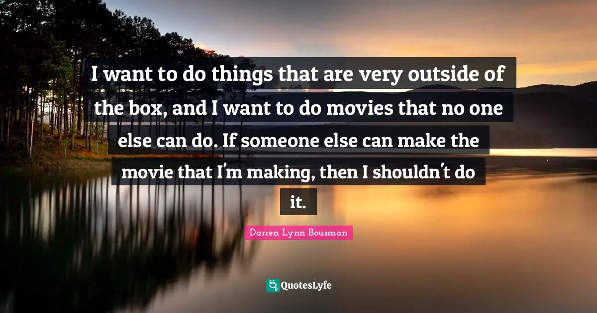 I want to do things that are very outside of the box, and I want to do movies that no one else can do. If someone else can make the movie that I'm making, then I shouldn't do it.