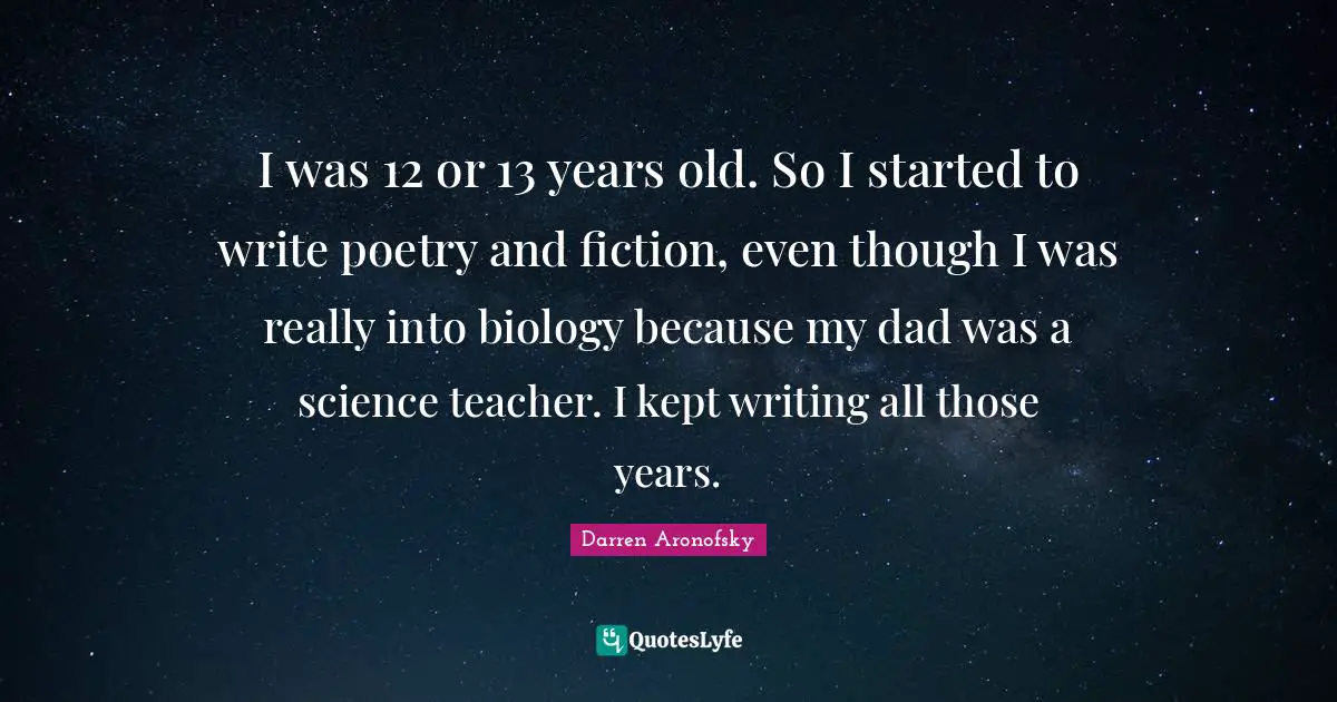 I was 12 or 13 years old. So I started to write poetry and fiction, even though I was really into biology because my dad was a science teacher. I kept writing all those years.