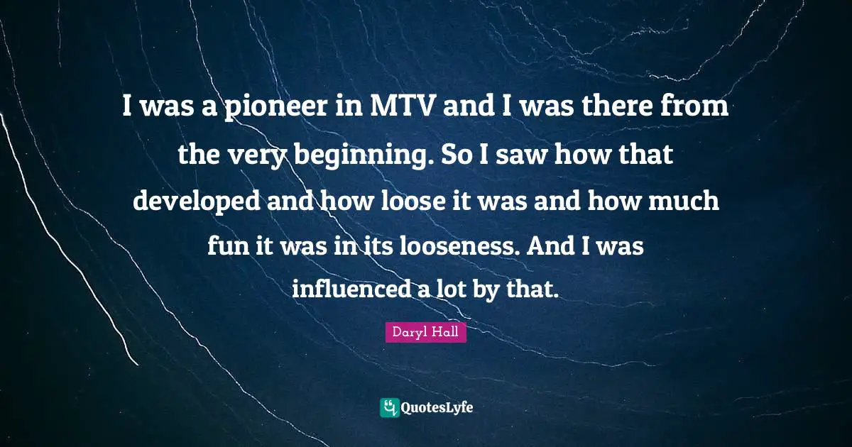 I was a pioneer in MTV and I was there from the very beginning. So I saw how that developed and how loose it was and how much fun it was in its looseness. And I was influenced a lot by that.