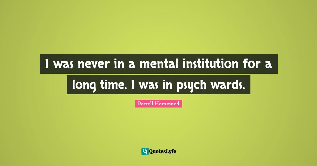 I was never in a mental institution for a long time. I was in psych wards.