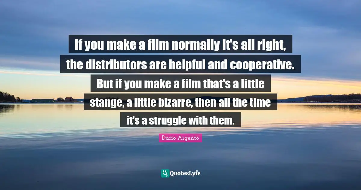 If you make a film normally it's all right, the distributors are helpful and cooperative. But if you make a film that's a little stange, a little bizarre, then all the time it's a struggle with them.