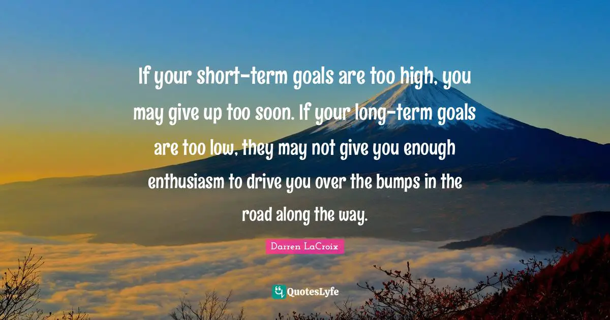 If your short-term goals are too high, you may give up too soon. If your long-term goals are too low, they may not give you enough enthusiasm to drive you over the bumps in the road along the way.