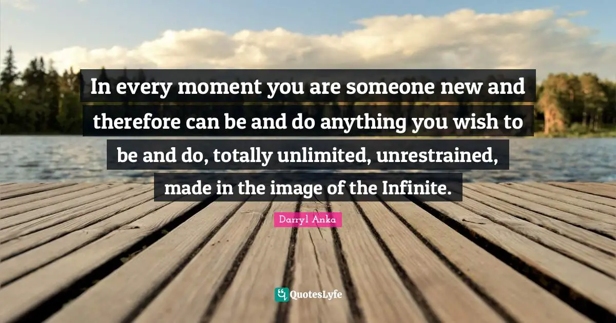 In every moment you are someone new and therefore can be and do anything you wish to be and do, totally unlimited, unrestrained, made in the image of the Infinite.