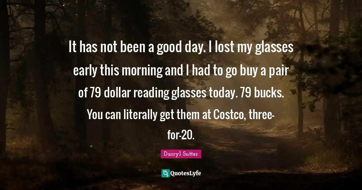 It has not been a good day. I lost my glasses early this morning and I had to go buy a pair of 79 dollar reading glasses today. 79 bucks. You can literally get them at Costco, three-for-20.