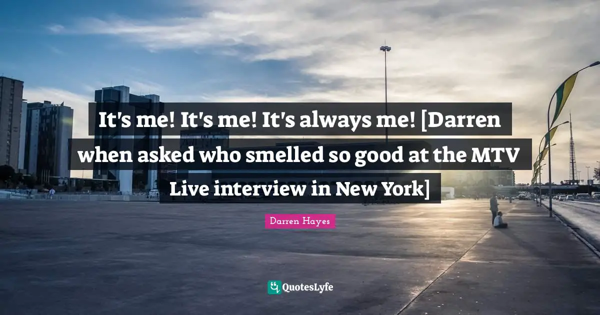 It's me! It's me! It's always me! [Darren when asked who smelled so good at the MTV Live interview in New York]