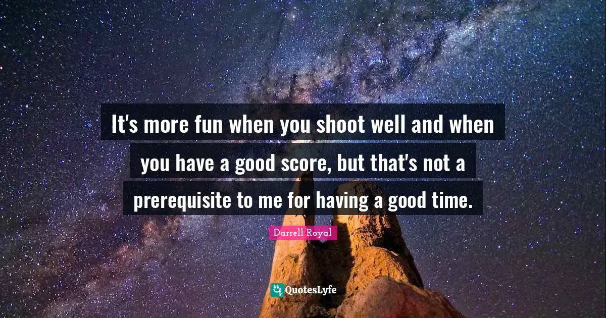 It's more fun when you shoot well and when you have a good score, but that's not a prerequisite to me for having a good time.
