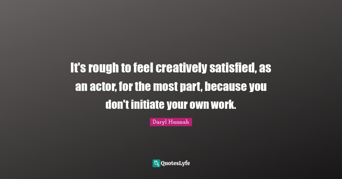 Daryl Hannah Quotes: "It's rough to feel creatively satisfied, as an actor, for the most part, because you don't initiate your own work."