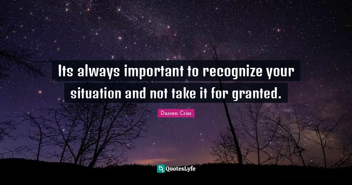 Its always important to recognize your situation and not take it for granted.