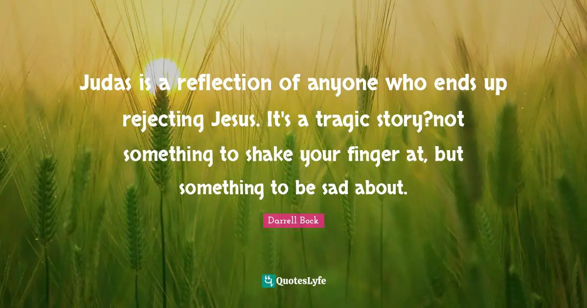Judas is a reflection of anyone who ends up rejecting Jesus. It's a tragic story?not something to shake your finger at, but something to be sad about.