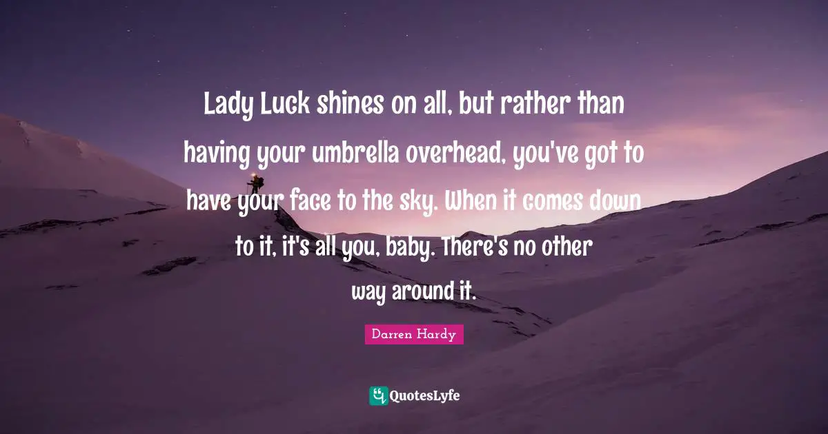 Lady Luck shines on all, but rather than having your umbrella overhead, you've got to have your face to the sky. When it comes down to it, it's all you, baby. There's no other way around it.