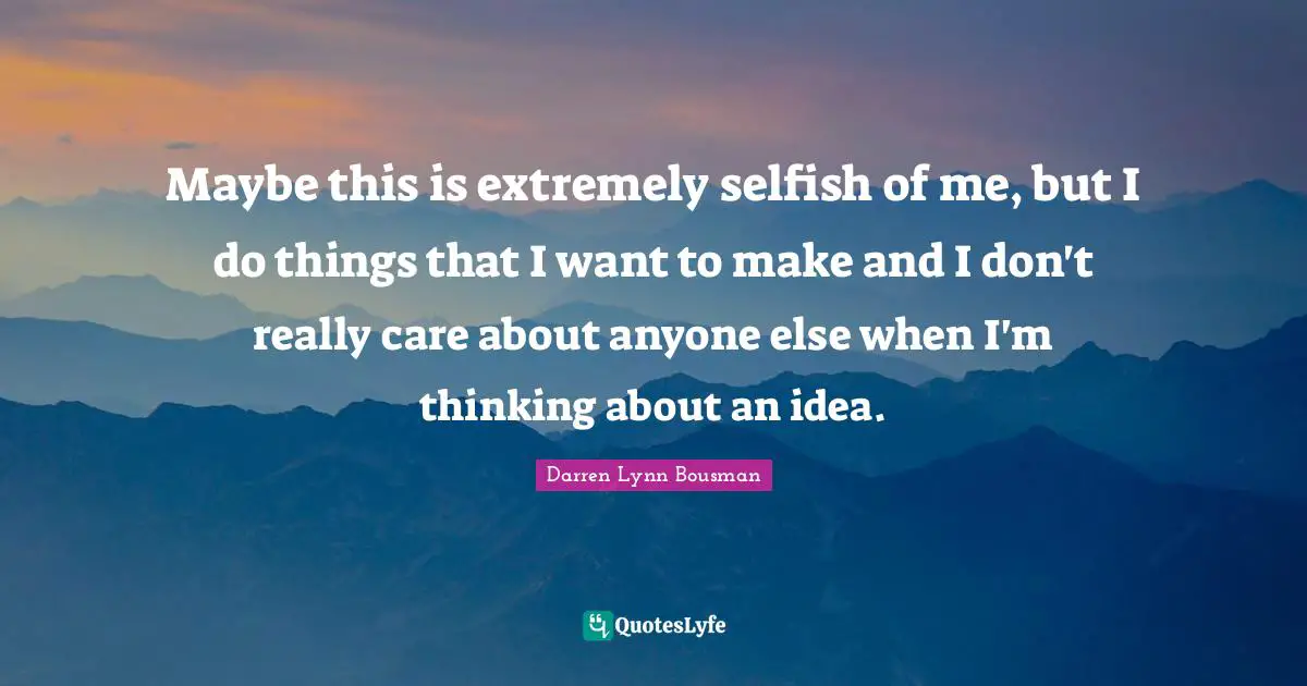 Maybe this is extremely selfish of me, but I do things that I want to make and I don't really care about anyone else when I'm thinking about an idea.