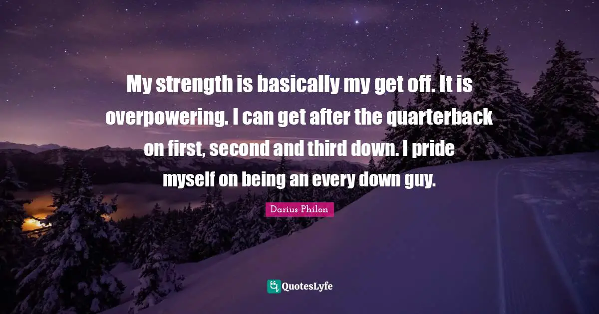 My strength is basically my get off. It is overpowering. I can get after the quarterback on first, second and third down. I pride myself on being an every down guy.