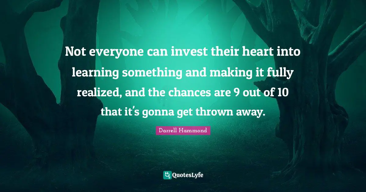 Not everyone can invest their heart into learning something and making it fully realized, and the chances are 9 out of 10 that it's gonna get thrown away.