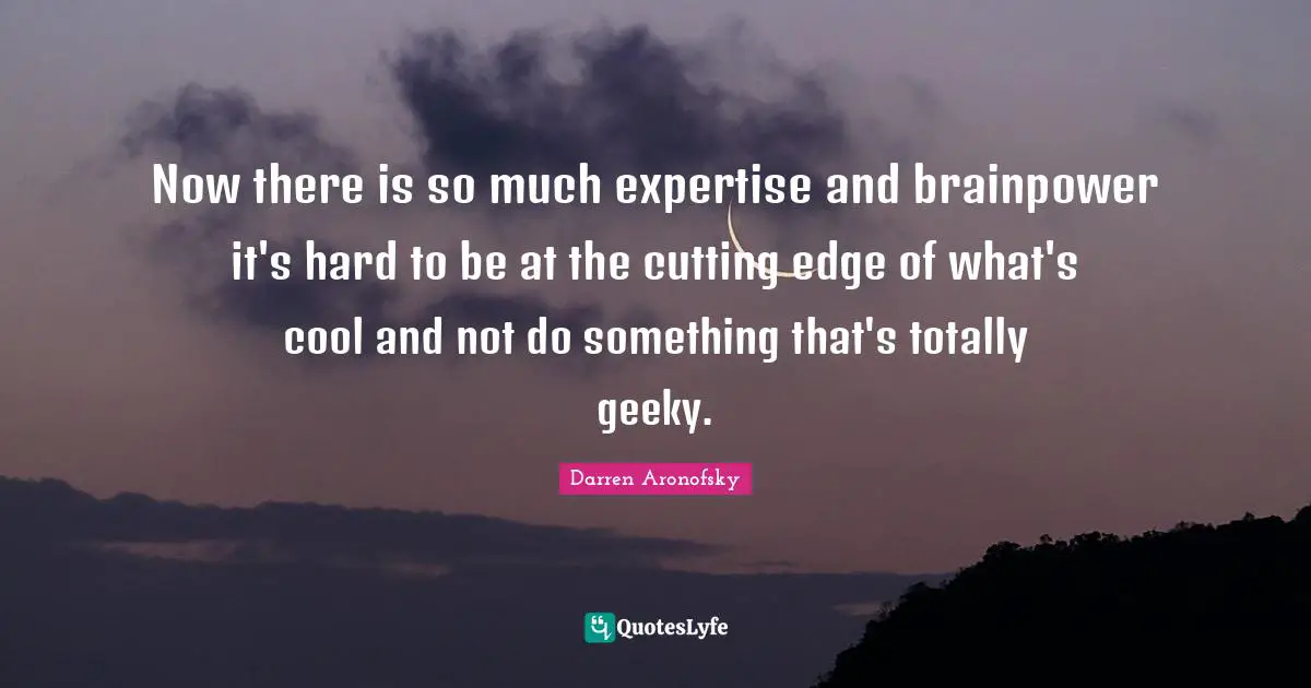 Now there is so much expertise and brainpower it's hard to be at the cutting edge of what's cool and not do something that's totally geeky.