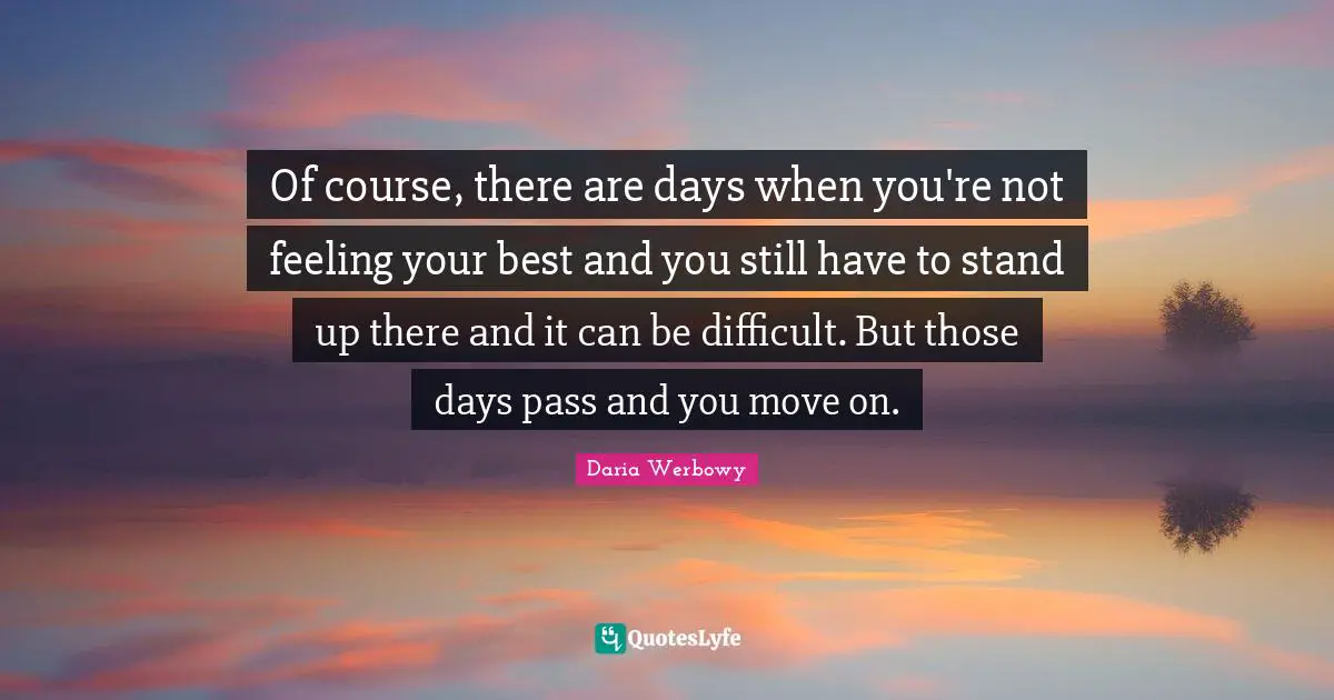 Of course, there are days when you're not feeling your best and you still have to stand up there and it can be difficult. But those days pass and you move on.