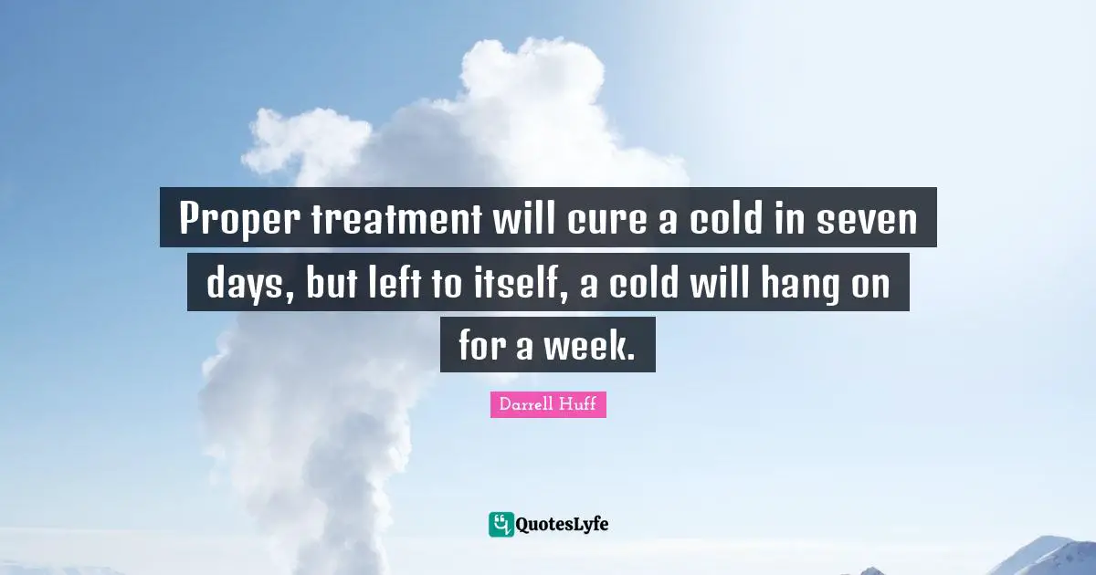 Proper treatment will cure a cold in seven days, but left to itself, a cold will hang on for a week.