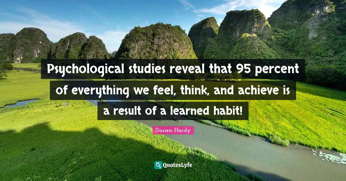 Psychological studies reveal that 95 percent of everything we feel, think, and achieve is a result of a learned habit!