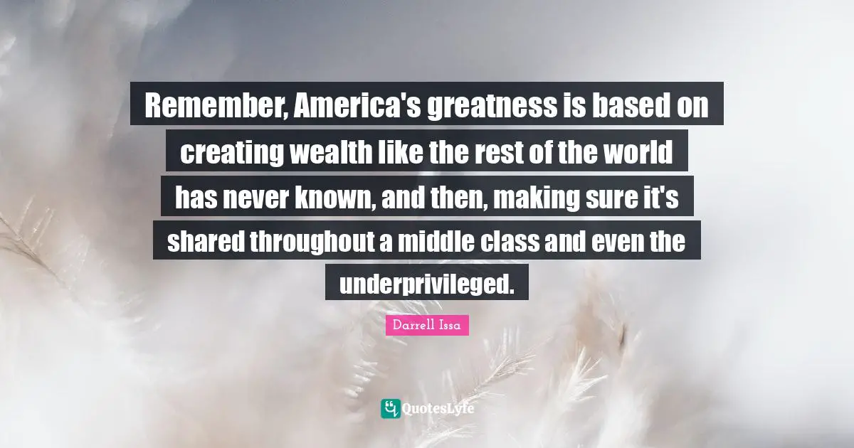 Darrell Issa Quotes: "Remember, America's greatness is based on creating wealth like the rest of the world has never known, and then, making sure it's shared throughout a middle class and even the underprivileged."