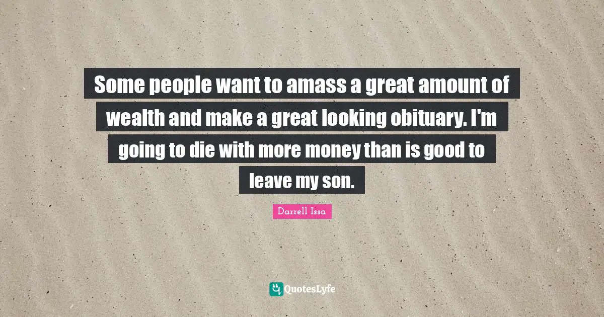 Darrell Issa Quotes: "Some people want to amass a great amount of wealth and make a great looking obituary. I'm going to die with more money than is good to leave my son."