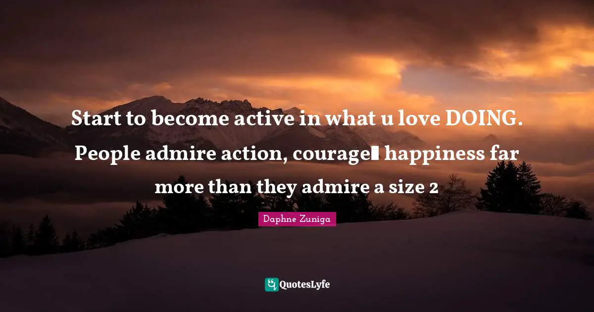 Start to become active in what u love DOING. People admire action, courageℜ happiness far more than they admire a size 2