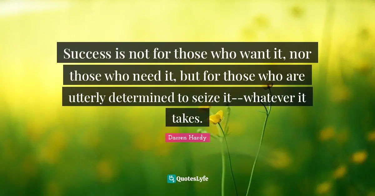 Success is not for those who want it, nor those who need it, but for those who are utterly determined to seize it--whatever it takes.