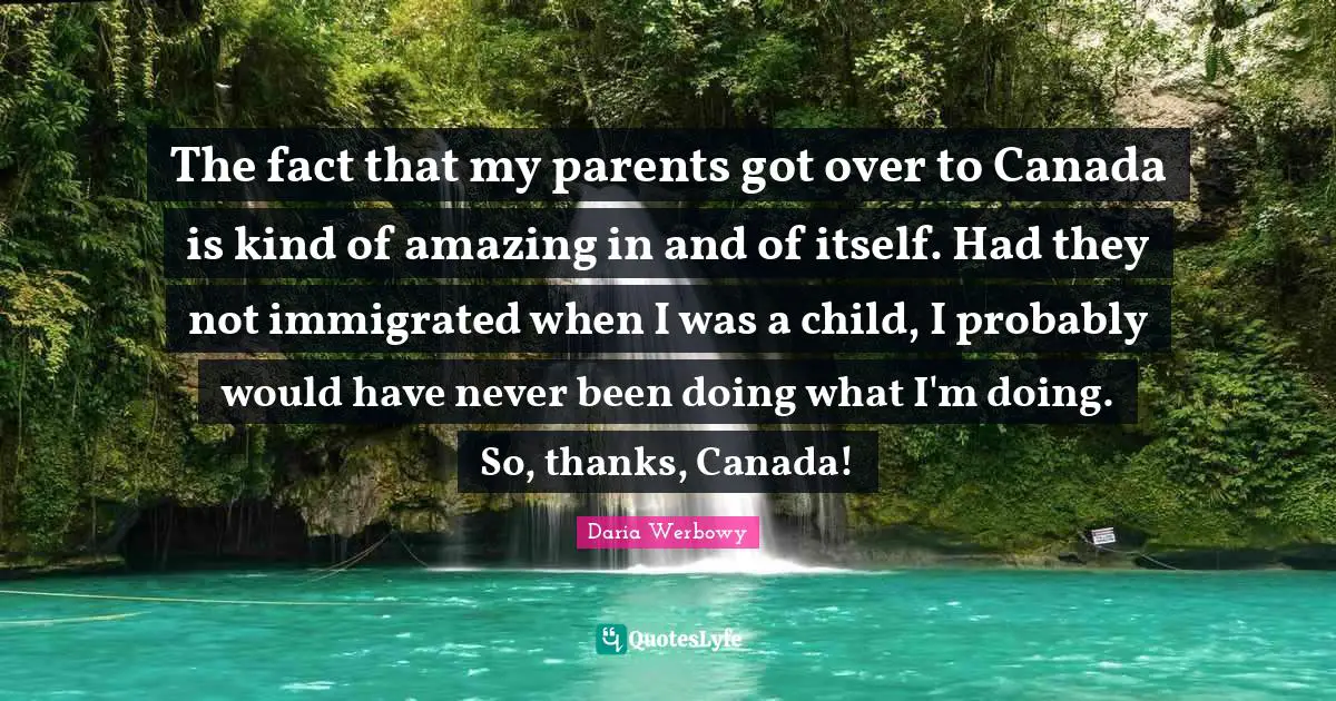 The fact that my parents got over to Canada is kind of amazing in and of itself. Had they not immigrated when I was a child, I probably would have never been doing what I'm doing. So, thanks, Canada!
