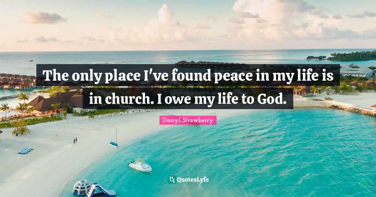 The only place I've found peace in my life is in church. I owe my life to God.