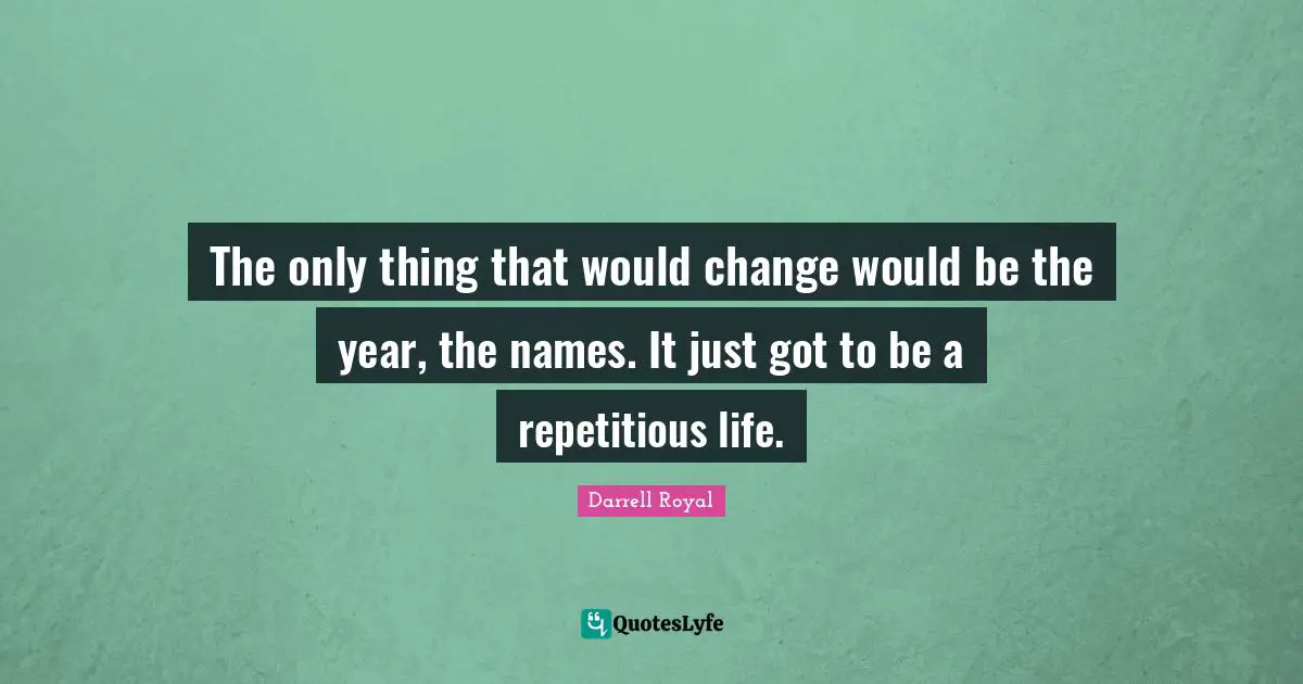 The only thing that would change would be the year, the names. It just got to be a repetitious life.