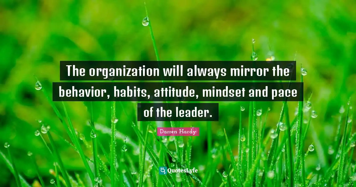 The organization will always mirror the behavior, habits, attitude, mindset and pace of the leader.