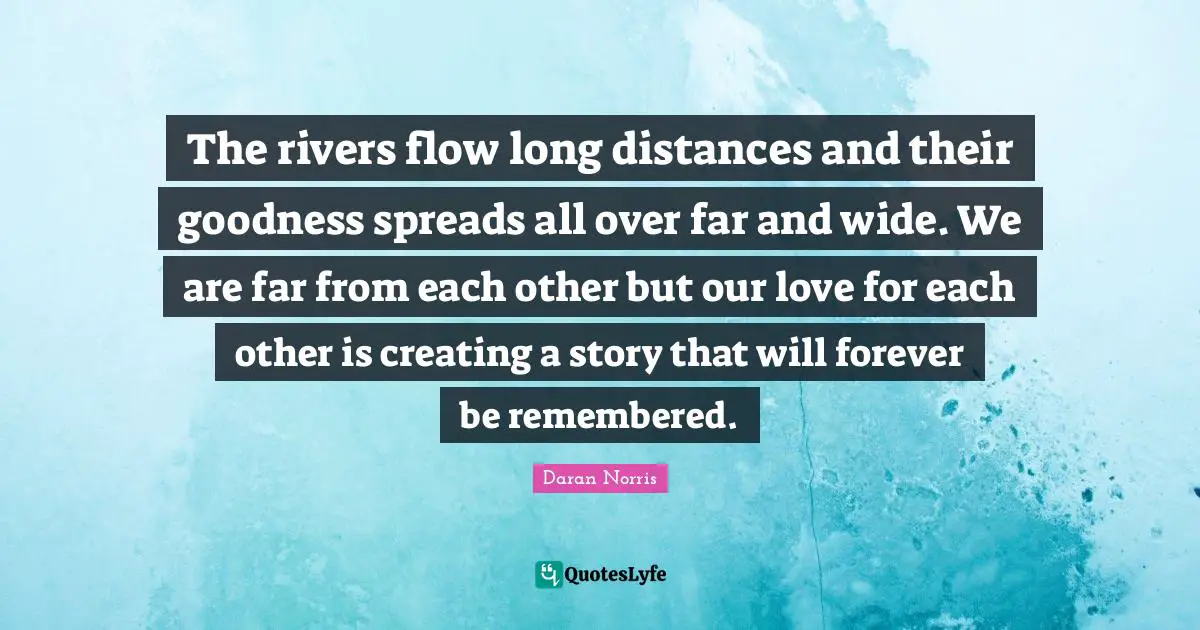 The rivers flow long distances and their goodness spreads all over far and wide. We are far from each other but our love for each other is creating a story that will forever be remembered.