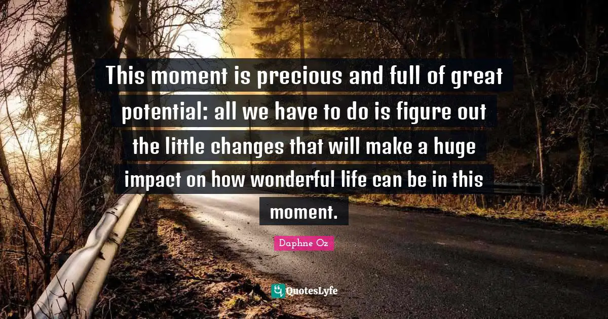 This moment is precious and full of great potential: all we have to do is figure out the little changes that will make a huge impact on how wonderful life can be in this moment.