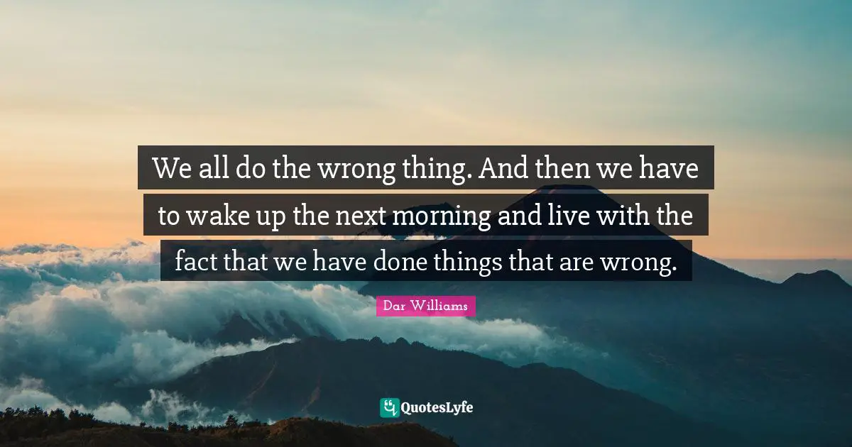 We all do the wrong thing. And then we have to wake up the next morning and live with the fact that we have done things that are wrong.