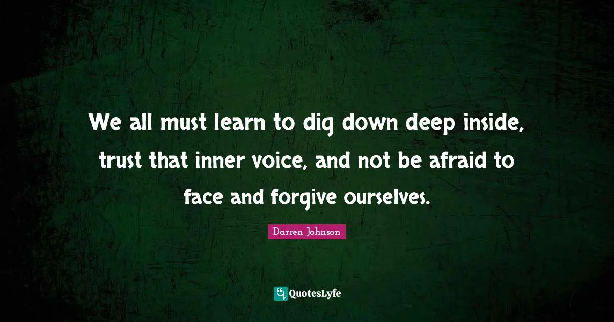 We all must learn to dig down deep inside, trust that inner voice, and not be afraid to face and forgive ourselves.