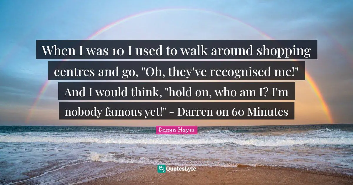 When I was 10 I used to walk around shopping centres and go, "Oh, they've recognised me!" And I would think, "hold on, who am I? I'm nobody famous yet!" - Darren on 60 Minutes