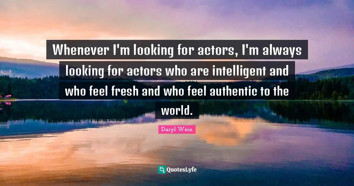 Whenever I'm looking for actors, I'm always looking for actors who are intelligent and who feel fresh and who feel authentic to the world.