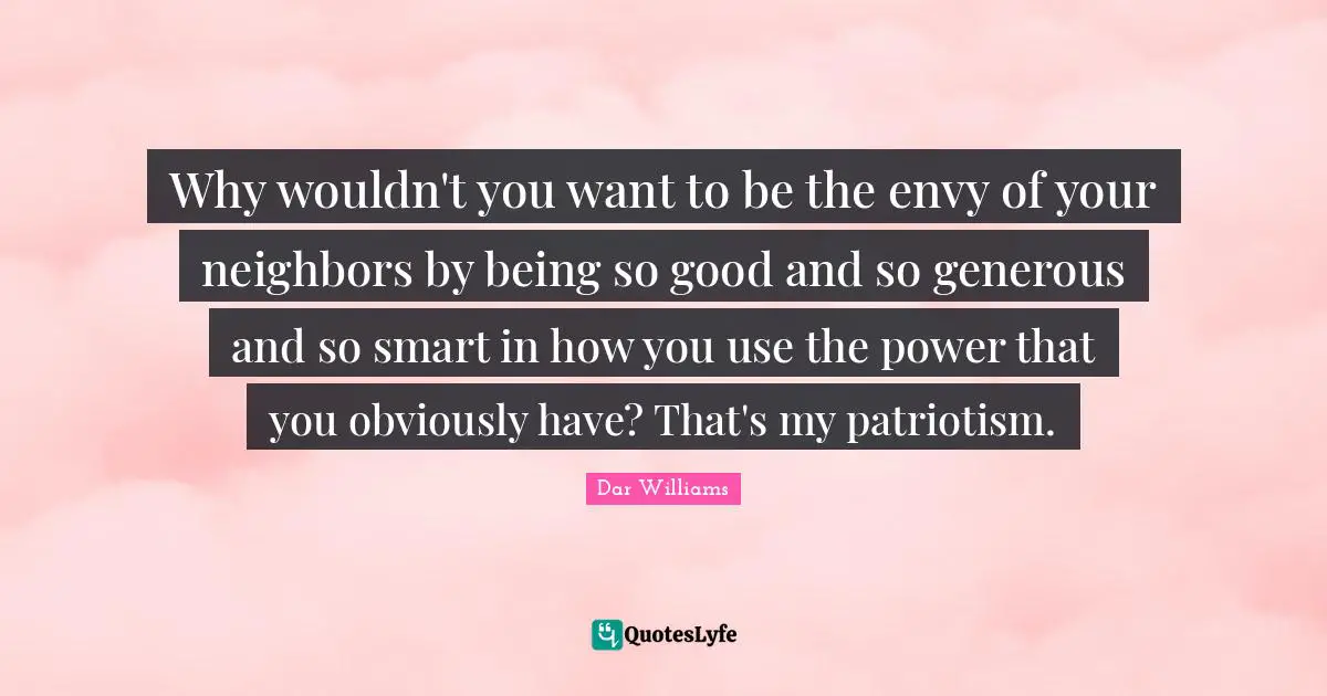 Why wouldn't you want to be the envy of your neighbors by being so good and so generous and so smart in how you use the power that you obviously have? That's my patriotism.