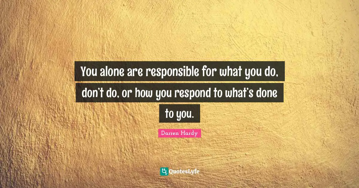 You alone are responsible for what you do, don’t do, or how you respond to what’s done to you.