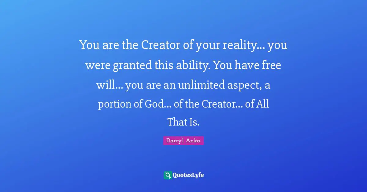 You are the Creator of your reality... you were granted this ability. You have free will... you are an unlimited aspect, a portion of God... of the Creator... of All That Is.