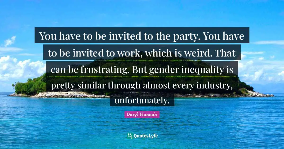 You have to be invited to the party. You have to be invited to work, which is weird. That can be frustrating. But gender inequality is pretty similar through almost every industry, unfortunately.