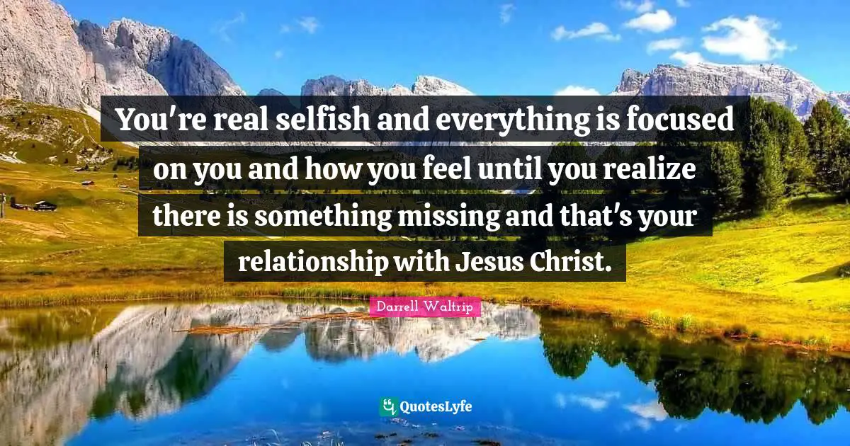 You're real selfish and everything is focused on you and how you feel until you realize there is something missing and that's your relationship with Jesus Christ.
