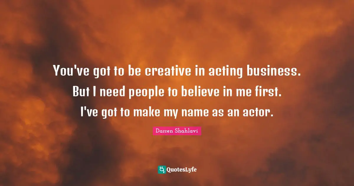 You've got to be creative in acting business. But I need people to believe in me first. I've got to make my name as an actor.