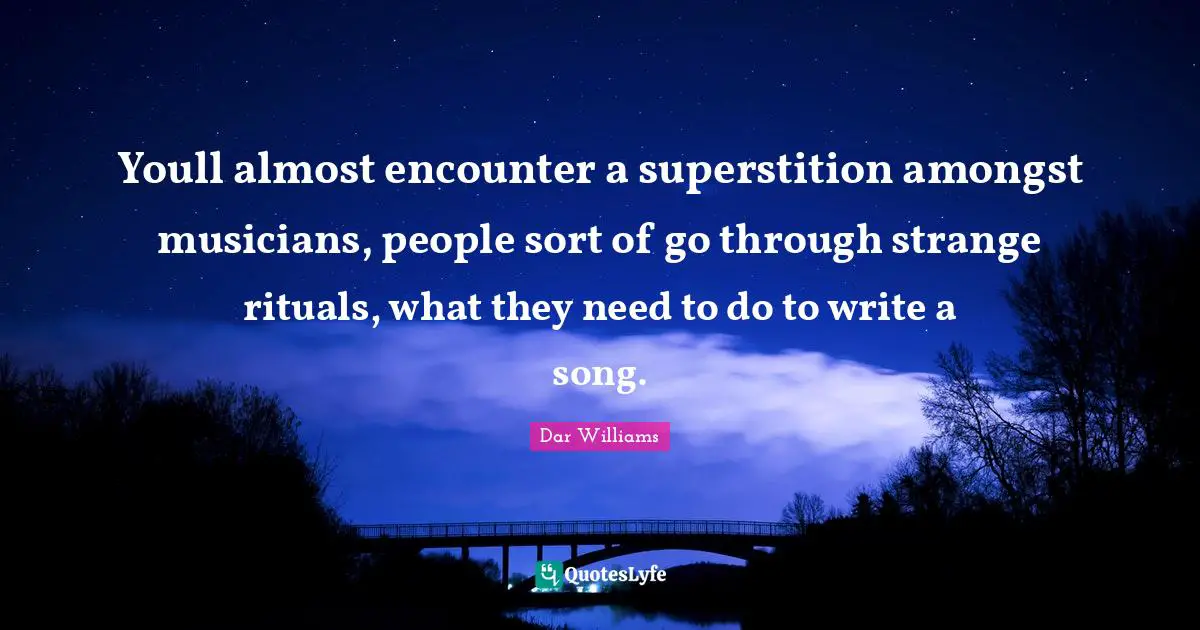 Youll almost encounter a superstition amongst musicians, people sort of go through strange rituals, what they need to do to write a song.