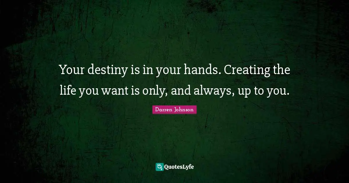 Your destiny is in your hands. Creating the life you want is only, and always, up to you.