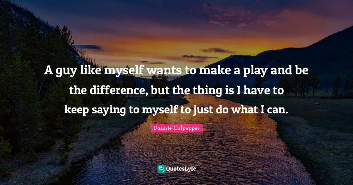 A guy like myself wants to make a play and be the difference, but the thing is I have to keep saying to myself to just do what I can.