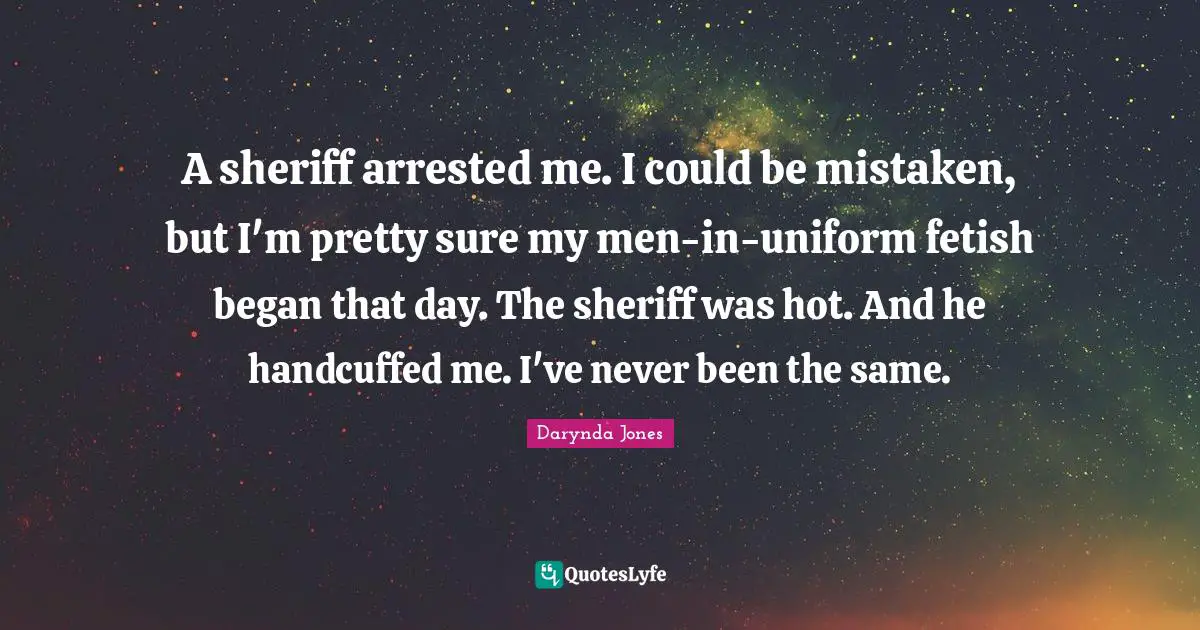 A sheriff arrested me. I could be mistaken, but I'm pretty sure my men-in-uniform fetish began that day. The sheriff was hot. And he handcuffed me. I've never been the same.